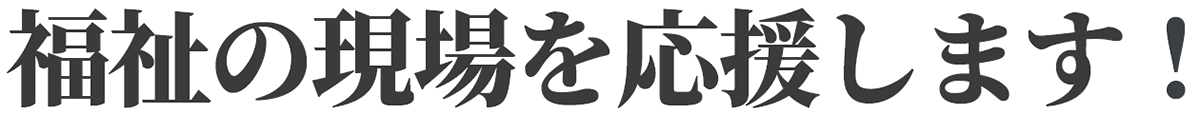 福祉の現場を応援します！